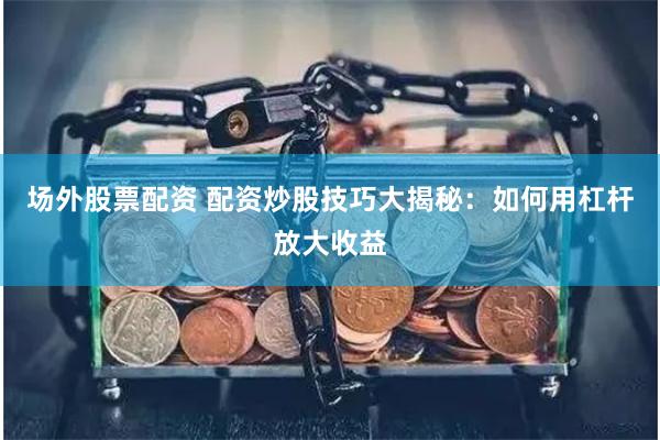 场外股票配资 配资炒股技巧大揭秘：如何用杠杆放大收益