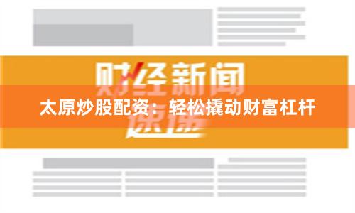 太原炒股配资：轻松撬动财富杠杆