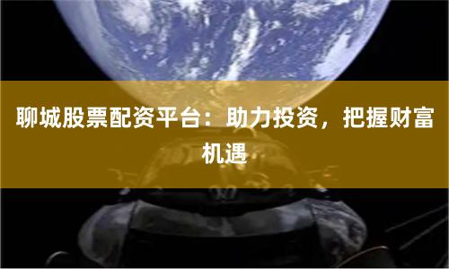 聊城股票配资平台：助力投资，把握财富机遇