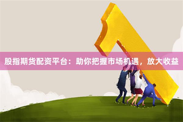 股指期货配资平台：助你把握市场机遇，放大收益
