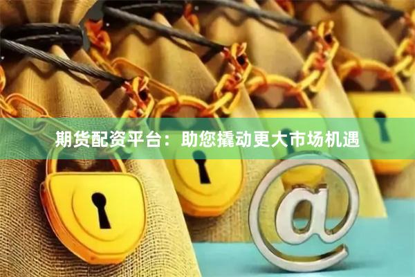 期货配资平台：助您撬动更大市场机遇
