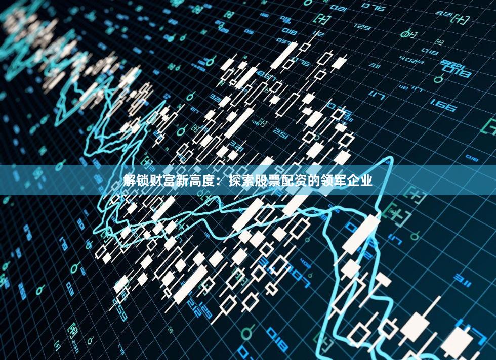 解锁财富新高度:探索股票配资的领军企业