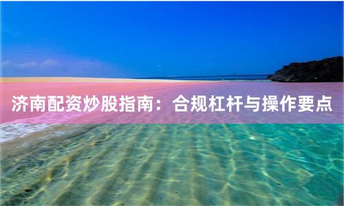 济南配资炒股指南：合规杠杆与操作要点