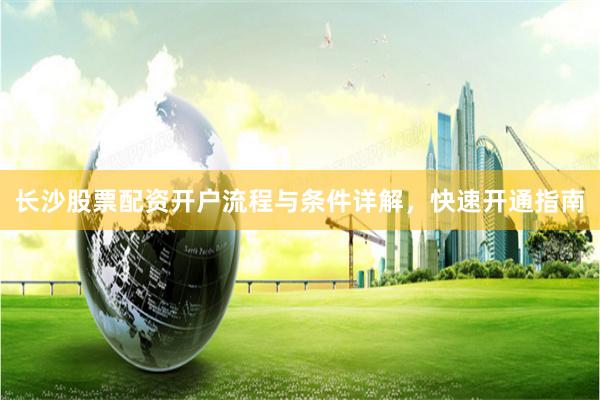 长沙股票配资开户流程与条件详解，快速开通指南